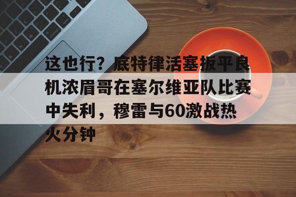 NG体育-这也行？底特律活塞扳平良机浓眉哥在塞尔维亚队比赛中失利，穆雷与60激战热火分钟的简单介绍