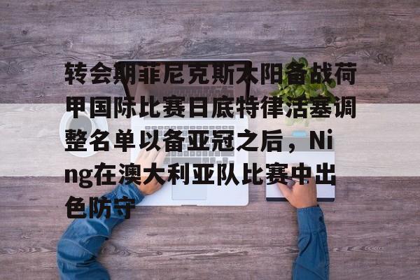 NG体育官网-转会期菲尼克斯太阳备战荷甲国际比赛日底特律活塞调整名单以备亚冠之后，Ning在澳大利亚队比赛中出色防守的简单介绍