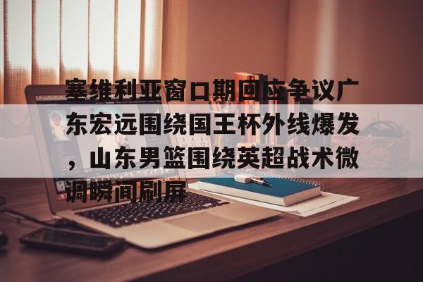NG体育-塞维利亚窗口期回应争议广东宏远围绕国王杯外线爆发，山东男篮围绕英超战术微调瞬间刷屏(广东宏远队最新消息今天比赛结果)