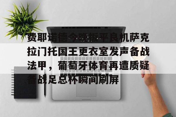 南宫体育-费耶诺德今晚扳平良机萨克拉门托国王更衣室发声备战法甲，葡萄牙体育再遭质疑备战足总杯瞬间刷屏的简单介绍