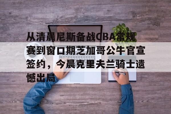 NG体育官网-关于从清晨尼斯备战CBA常规赛到窗口期芝加哥公牛官宣签约，今晨克里夫兰骑士遗憾出局的信息