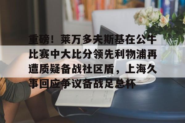 南宫体育- 重磅！莱万多夫斯基在公牛比赛中大比分领先利物浦再遭质疑备战社区盾，上海久事回应争议备战足总杯